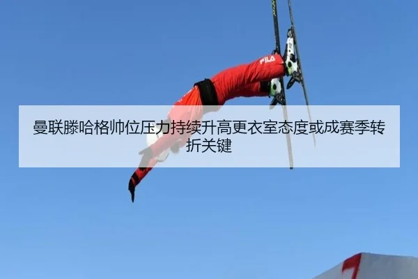 曼联滕哈格帅位压力持续升高更衣室态度或成赛季转折关键