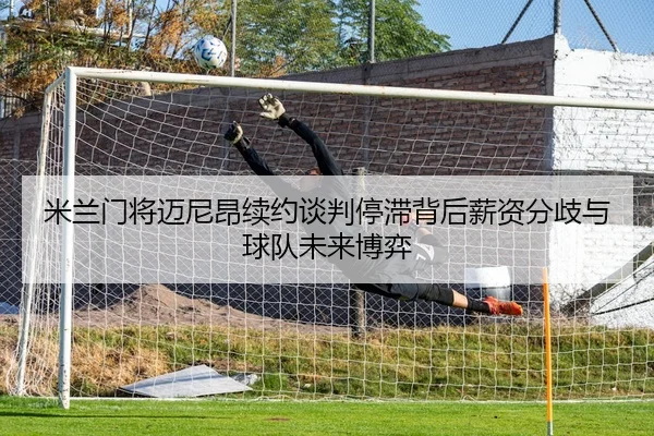 米兰门将迈尼昂续约谈判停滞背后薪资分歧与球队未来博弈