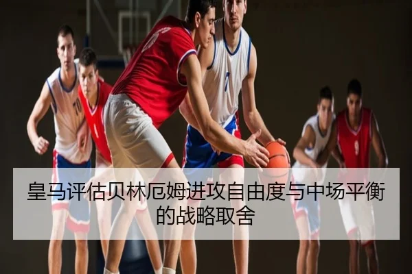 皇马评估贝林厄姆进攻自由度与中场平衡的战略取舍