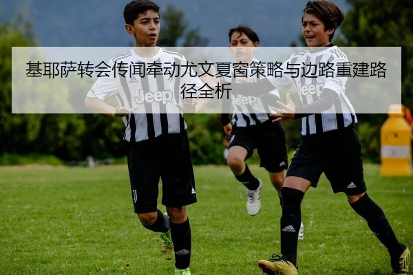 基耶萨转会传闻牵动尤文夏窗策略与边路重建路径全析