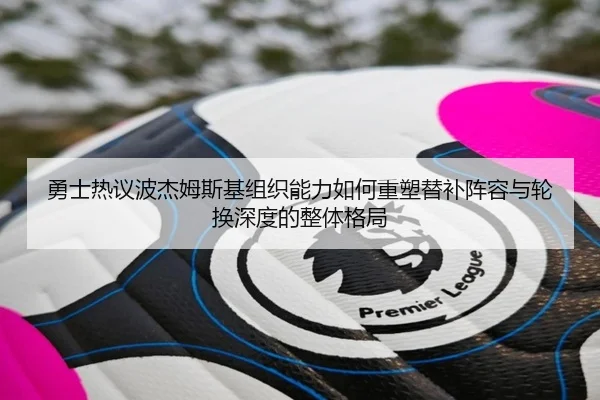 勇士热议波杰姆斯基组织能力如何重塑替补阵容与轮换深度的整体格局