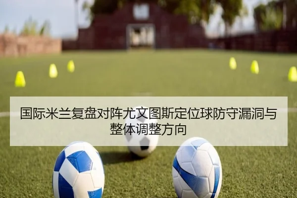 国际米兰复盘对阵尤文图斯定位球防守漏洞与整体调整方向