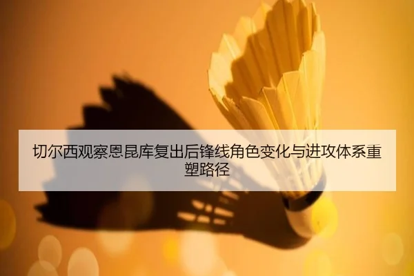 切尔西观察恩昆库复出后锋线角色变化与进攻体系重塑路径
