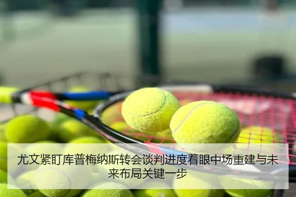 尤文紧盯库普梅纳斯转会谈判进度着眼中场重建与未来布局关键一步