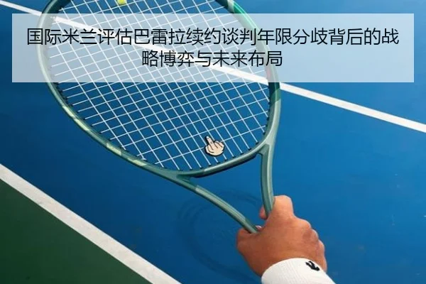 国际米兰评估巴雷拉续约谈判年限分歧背后的战略博弈与未来布局