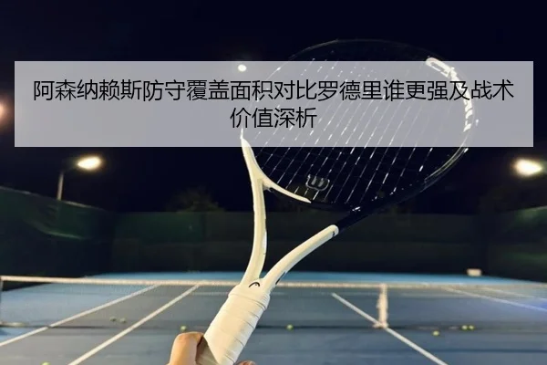 阿森纳赖斯防守覆盖面积对比罗德里谁更强及战术价值深析