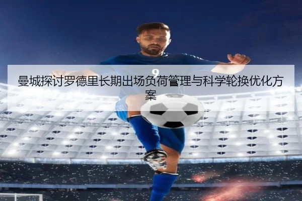 曼城探讨罗德里长期出场负荷管理与科学轮换优化方案