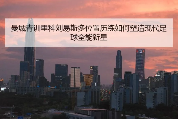 曼城青训里科刘易斯多位置历练如何塑造现代足球全能新星