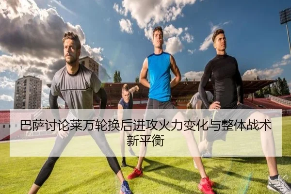 巴萨讨论莱万轮换后进攻火力变化与整体战术新平衡