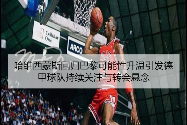 哈维西蒙斯回归巴黎可能性升温引发德甲球队持续关注与转会悬念